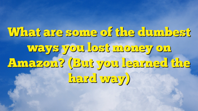 What are some of the dumbest ways you lost money on Amazon? (But you learned the hard way)
